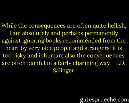 While the consequences are often quite hellish, I am absolutely and perhaps permanently against ignoring books recommended from the heart by very nice people and strangers; it is too risky and inhuman; also the consequences are often painful in a fairly charming way. - J.D. Salinger