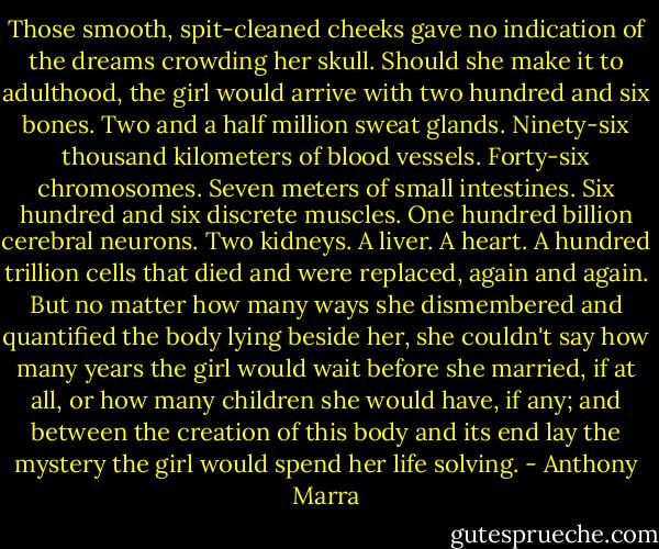 Those smooth, spit-cleaned cheeks gave no indication of the dreams crowding her skull. Should she make it to adulthood, the girl would arrive with two hundred and six bones. Two and a half million sweat glands. Ninety-six thousand kilometers of blood vessels. Forty-six chromosomes. Seven meters of small intestines. Six hundred and six discrete muscles. One hundred billion cerebral neurons. Two kidneys. A liver. A heart. A hundred trillion cells that died and were replaced, again and again. But no matter how many ways she dismembered and quantified the body lying beside her, she couldn't say how many years the girl would wait before she married, if at all, or how many children she would have, if any; and between the creation of this body and its end lay the mystery the girl would spend her life solving. - Anthony Marra