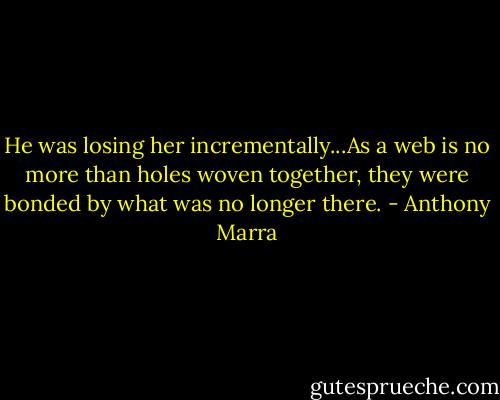 He was losing her incrementally...As a web is no more than holes woven together, they were bonded by what was no longer there. - Anthony Marra