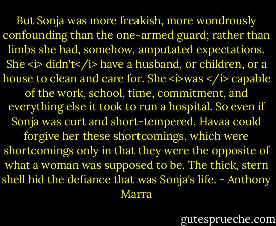 But Sonja was more freakish, more wondrously confounding than the one-armed guard; rather than limbs she had, somehow, amputated expectations. She <i> didn't</i> have a husband, or children, or a house to clean and care for. She <i>was </i> capable of the work, school, time, commitment, and everything else it took to run a hospital. So even if Sonja was curt and short-tempered, Havaa could forgive her these shortcomings, which were shortcomings only in that they were the opposite of what a woman was supposed to be. The thick, stern shell hid the defiance that was Sonja's life. - Anthony Marra