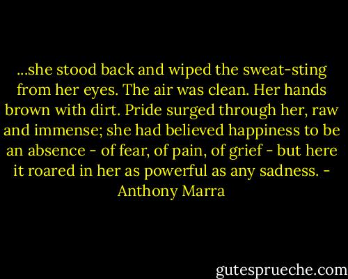 ...she stood back and wiped the sweat-sting from her eyes. The air was clean. Her hands brown with dirt. Pride surged through her, raw and immense; she had believed happiness to be an absence - of fear, of pain, of grief - but here it roared in her as powerful as any sadness. - Anthony Marra