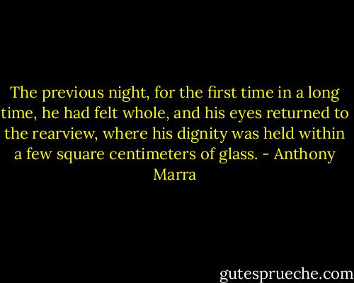 The previous night, for the first time in a long time, he had felt whole, and his eyes returned to the rearview, where his dignity was held within a few square centimeters of glass. - Anthony Marra
