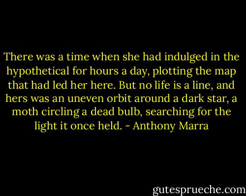 There was a time when she had indulged in the hypothetical for hours a day, plotting the map that had led her here. But no life is a line, and hers was an uneven orbit around a dark star, a moth circling a dead bulb, searching for the light it once held. - Anthony Marra