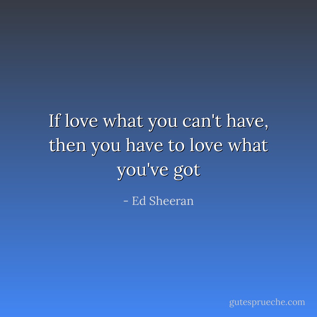 If love what you can't have, then you have to love what you've got - Ed Sheeran