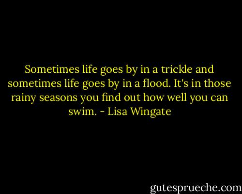 Sometimes life goes by in a trickle and sometimes life goes by in a flood. It's in those rainy seasons you find out how well you can swim. - Lisa Wingate
