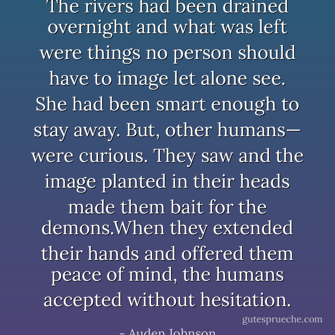 The rivers had been drained overnight and what was left were things no person should have to image let alone see. She had been smart enough to stay away. But, other humans— were curious. They saw and the image planted in their heads made them bait for the demons.When they extended their hands and offered them peace of mind, the humans accepted without hesitation. - Auden Johnson