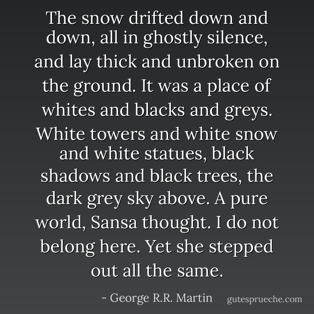 The snow drifted down and down, all in ghostly silence, and lay thick and unbroken on the ground. It was a place of whites and blacks and greys. White towers and white snow and white statues, black shadows and black trees, the dark grey sky above. A pure world, Sansa thought. I do not belong here. Yet she stepped out all the same. - George R.R. Martin
