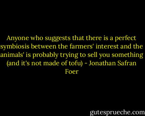 Anyone who suggests that there is a perfect symbiosis between the farmers' interest and the animals' is probably trying to sell you something (and it's not made of tofu) - Jonathan Safran Foer