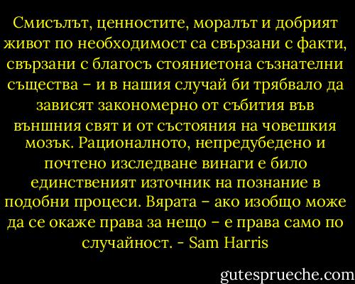 Смисълът, ценностите, моралът и добрият живот по необходимост са свързани с факти, свързани с благосъ<br />стояниетона съзнателни същества – и в нашия случай би трябвало да зависят закономерно от събития във външния свят и от състояния на човешкия мозък. Рационалното, непредубедено и<br />почтено изследване винаги е било единственият източник на познание<br />в подобни процеси. Вярата – ако изобщо може да се окаже права за нещо – е права само по случайност. - Sam Harris