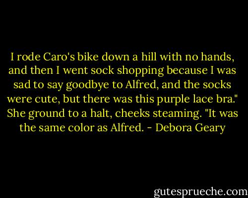 I rode Caro's bike down a hill with no hands, and then I went sock shopping because I was sad to say goodbye to Alfred, and the socks were cute, but there was this purple lace bra." She ground to a halt, cheeks steaming. "It was the same color as Alfred. - Debora Geary