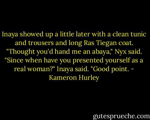 Inaya showed up a little later with a clean tunic and trousers and long Ras Tiegan coat.<br />"Thought you'd hand me an abaya," Nyx said.<br />"Since when have you presented yourself as a real woman?" Inaya said.<br />"Good point. - Kameron Hurley