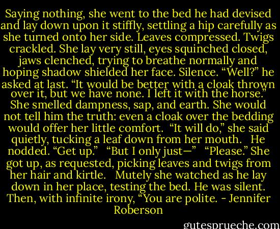 Saying nothing, she went to the bed he had devised and lay down upon it stiffly, settling a hip carefully as she turned onto her side. Leaves compressed. Twigs crackled. She lay very still, eyes squinched closed, jaws clenched, trying to breathe normally and hoping shadow shielded her face. Silence. “Well?” he asked at last. “It would be better with a cloak thrown over it, but we have none. I left it with the horse.” She smelled dampness, sap, and earth. She would not tell him the truth: even a cloak over the bedding would offer her little comfort. <br />“It will do,” she said quietly, tucking a leaf down from her mouth. <br /><br />He nodded. “Get up.” <br /><br />“But I only just—” <br /><br />“Please.” She got up, as requested, picking leaves and twigs from her hair and kirtle. <br /><br />Mutely she watched as he lay down in her place, testing the bed. He was silent. Then, with infinite irony, “You are polite. - Jennifer Roberson