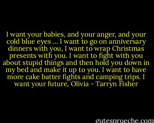I want your babies, and your anger, and your cold blue eyes … I want to go on anniversary dinners with you, I want to wrap Christmas presents with you. I want to fight with you about stupid things and then hold you down in my bed and make it up to you. I want to have more cake batter fights and camping trips. I want your future, Olivia - Tarryn Fisher