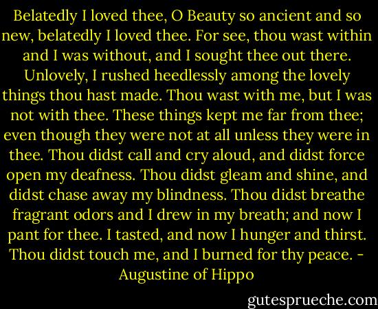 Belatedly I loved thee, O Beauty so ancient and so new, belatedly I loved thee. For see, thou wast within and I was without, and I sought thee out there. Unlovely, I rushed heedlessly among the lovely things thou hast made. Thou wast with me, but I was not with thee. These things kept me far from thee; even though they were not at all unless they were in thee. Thou didst call and cry aloud, and didst force open my deafness. Thou didst gleam and shine, and didst chase away my blindness. Thou didst breathe fragrant odors and I drew in my breath; and now I pant for thee. I tasted, and now I hunger and thirst. Thou didst touch me, and I burned for thy peace. - Augustine of Hippo