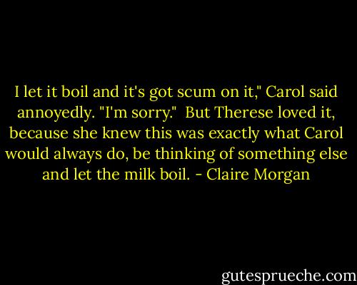 I let it boil and it's got scum on it," Carol said annoyedly. "I'm sorry."<br /><br />But Therese loved it, because she knew this was exactly what Carol would always do, be thinking of something else and let the milk boil. - Claire Morgan
