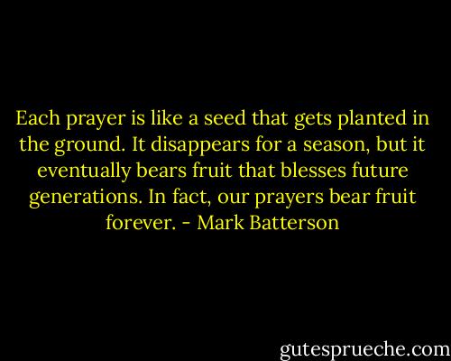 Each prayer is like a seed that gets planted in the ground. It disappears for a season, but it eventually bears fruit that blesses future generations. In fact, our prayers bear fruit forever. - Mark Batterson
