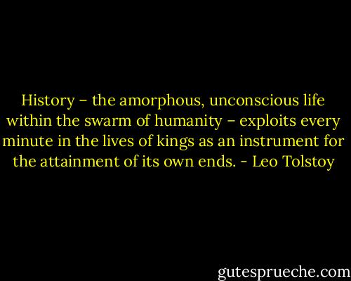 History – the amorphous, unconscious life within the swarm of humanity – exploits every minute in the lives of kings as an instrument for the attainment of its own ends. - Leo Tolstoy
