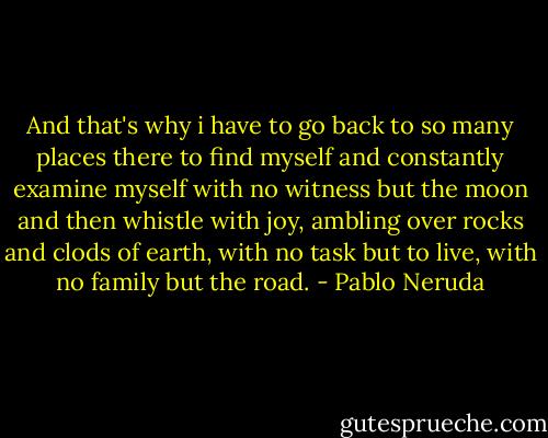 And that's why i have to go back<br />to so many places<br />there to find myself<br />and constantly examine myself<br />with no witness but the moon<br />and then whistle with joy,<br />ambling over rocks and clods of earth,<br />with no task but to live,<br />with no family but the road. - Pablo Neruda