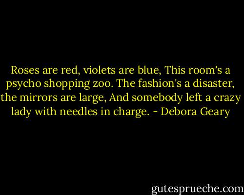 Roses are red, violets are blue,<br />This room's a psycho shopping zoo.<br />The fashion's a disaster, the mirrors are large,<br />And somebody left a crazy lady with needles in charge. - Debora Geary