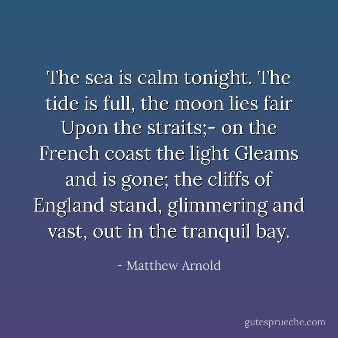 The sea is calm tonight.<br />The tide is full, the moon lies fair<br />Upon the straits;- on the French coast the light<br />Gleams and is gone; the cliffs of England stand,<br />glimmering and vast, out in the tranquil bay. - Matthew Arnold