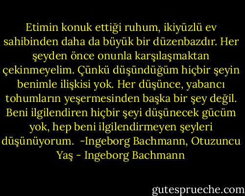 Etimin konuk ettiği ruhum, ikiyüzlü ev sahibinden daha da büyük bir düzenbazdır. Her şeyden önce onunla karşılaşmaktan çekinmeyelim. Çünkü düşündüğüm hiçbir şeyin benimle ilişkisi yok. Her düşünce, yabancı tohumların yeşermesinden başka bir şey değil. Beni ilgilendiren hiçbir şeyi düşünecek gücüm yok, hep beni ilgilendirmeyen şeyleri düşünüyorum.<br /><br />-Ingeborg Bachmann, Otuzuncu Yaş - Ingeborg Bachmann