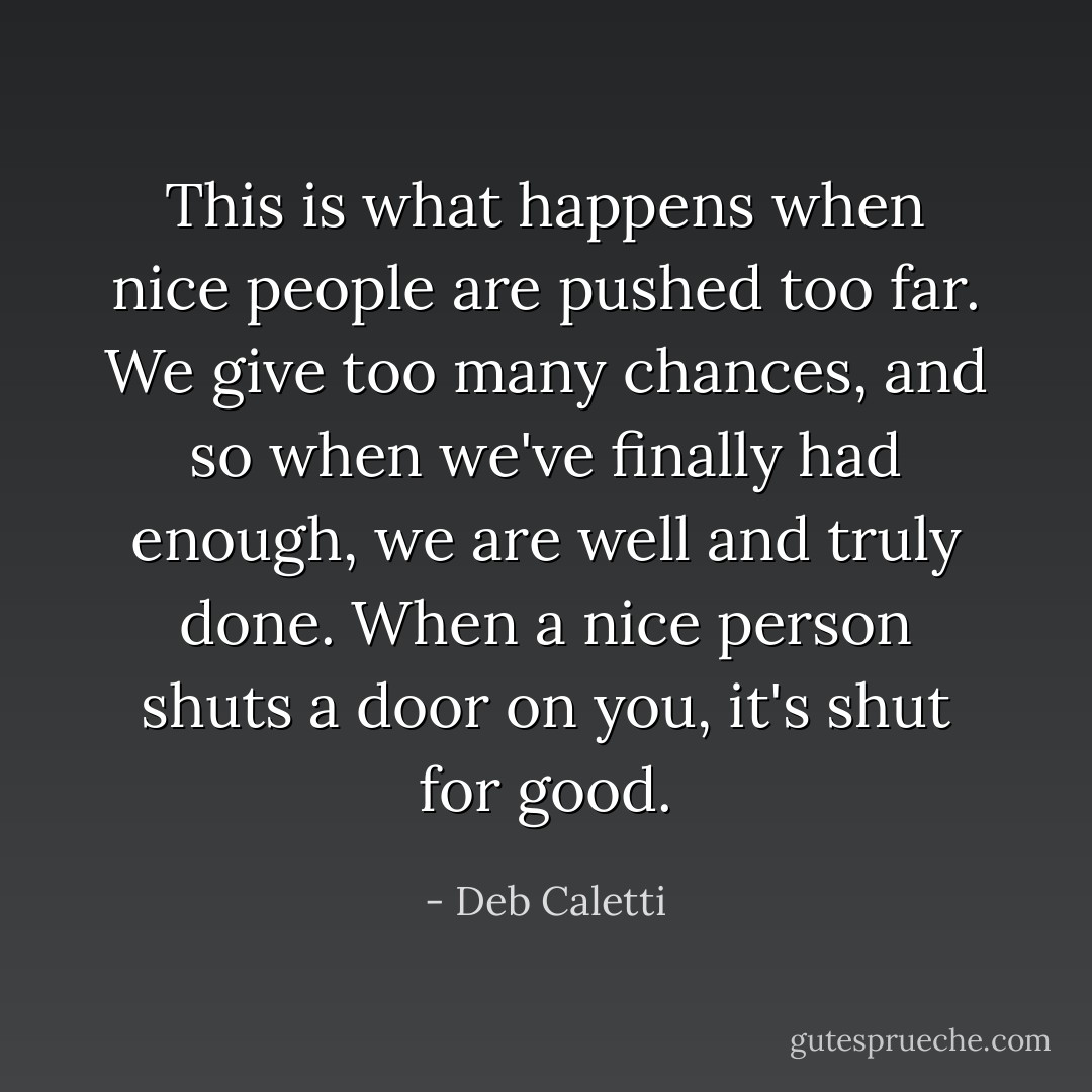This is what happens when nice people are pushed too far. We give too many chances, and so when we've finally had enough, we are well and truly done. When a nice person shuts a door on you, it's shut for good. - Deb Caletti