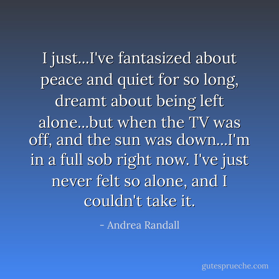 I just...I've fantasized about peace and quiet for so long, dreamt about being left alone...but when the TV was off, and the sun was down...I'm in a full sob right now. I've just never felt so alone, and I couldn't take it. - Andrea Randall