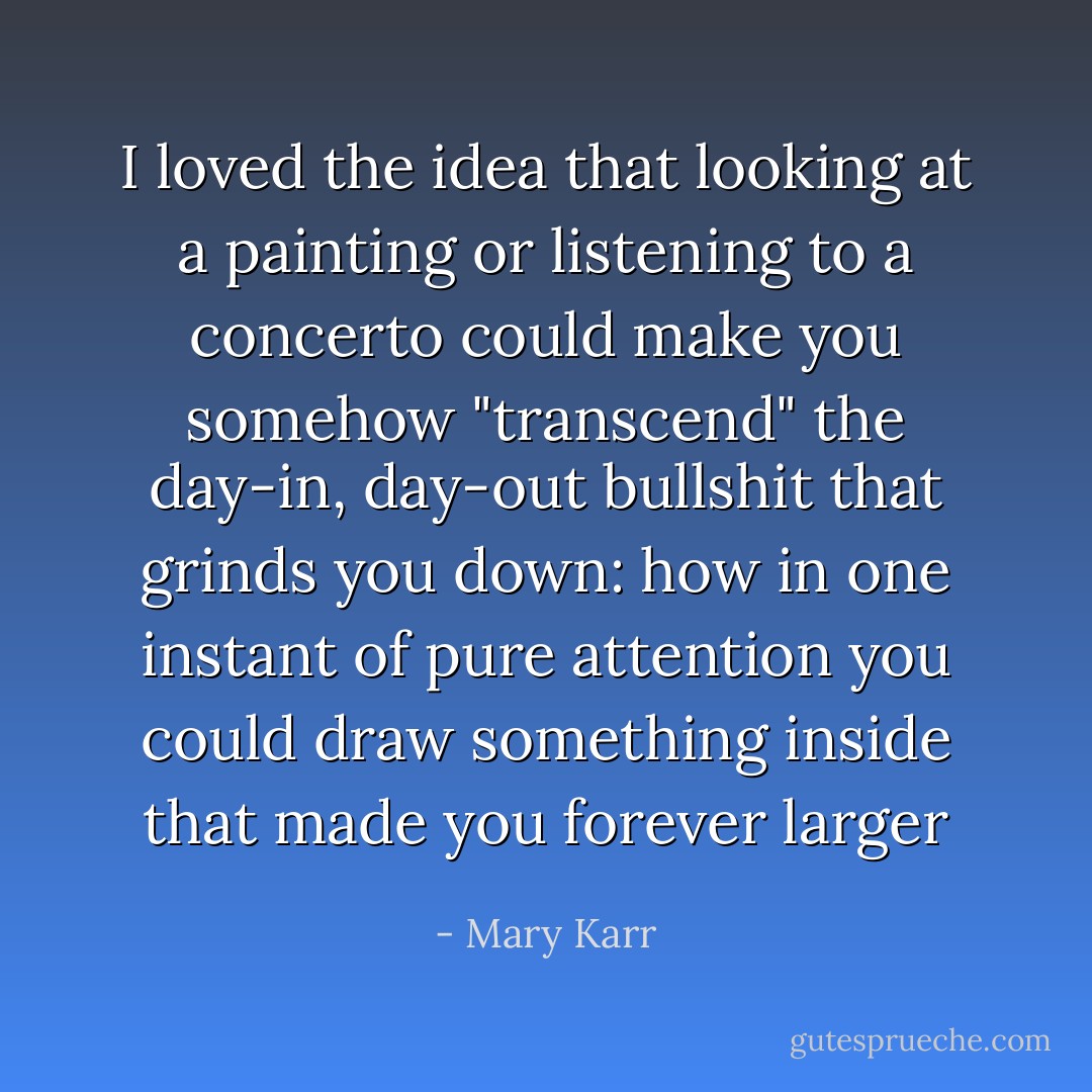 I loved the idea that looking at a painting or listening to a concerto could make you somehow "transcend" the day-in, day-out bullshit that grinds you down: how in one instant of pure attention you could draw something inside that made you forever larger - Mary Karr