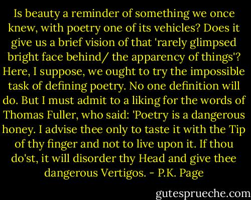 Is beauty a reminder of something we once knew, with poetry one of its vehicles? Does it give us a brief vision of that 'rarely glimpsed bright face behind/ the apparency of things'? Here, I suppose, we ought to try the impossible task of defining poetry. No one definition will do. But I must admit to a liking for the words of Thomas Fuller, who said: 'Poetry is a dangerous honey. I advise thee only to taste it with the Tip of thy finger and not to live upon it. If thou do'st, it will disorder thy Head and give thee dangerous Vertigos. - P.K. Page
