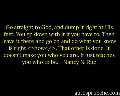 Go straight to God, and dump it right at His feet. You go down with it if you have to. Then leave it there and go on and do what you know is right <i>now</i>. That other is done. It doesn't make you who you are. It just teaches you who to be. - Nancy N. Rue