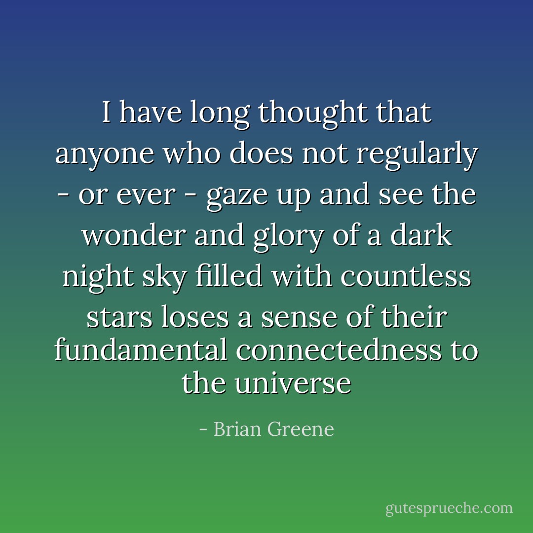 I have long thought that anyone who does not regularly - or ever - gaze up and see the wonder and glory of a dark night sky filled with countless stars loses a sense of their fundamental connectedness to the universe - Brian Greene