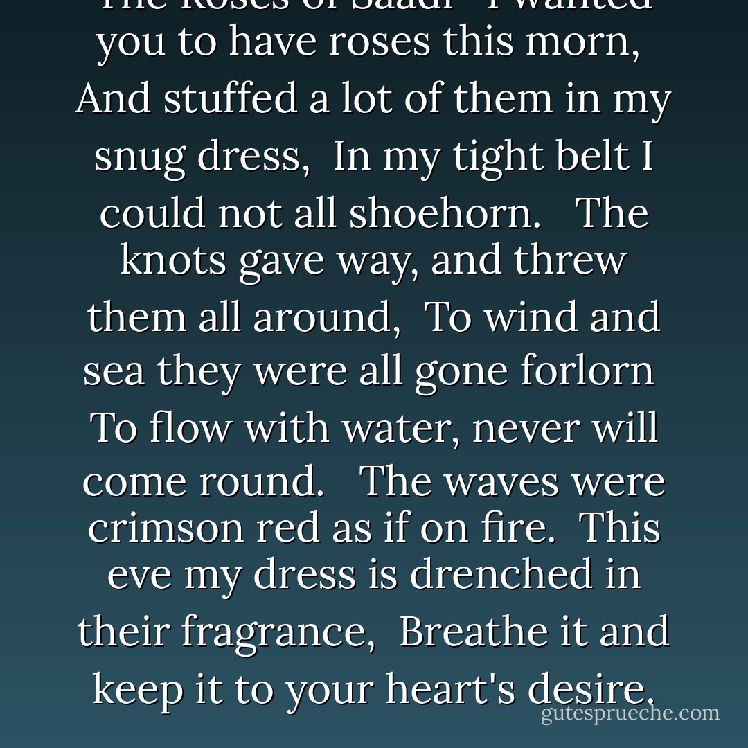 The Roses of Saadi <br /><br />I wanted you to have roses this morn, <br />And stuffed a lot of them in my snug dress, <br />In my tight belt I could not all shoehorn. <br /><br />The knots gave way, and threw them all around, <br />To wind and sea they were all gone forlorn <br />To flow with water, never will come round. <br /><br />The waves were crimson red as if on fire. <br />This eve my dress is drenched in their fragrance, <br />Breathe it and keep it to your heart's desire. - Marceline Desbordes-Valmore