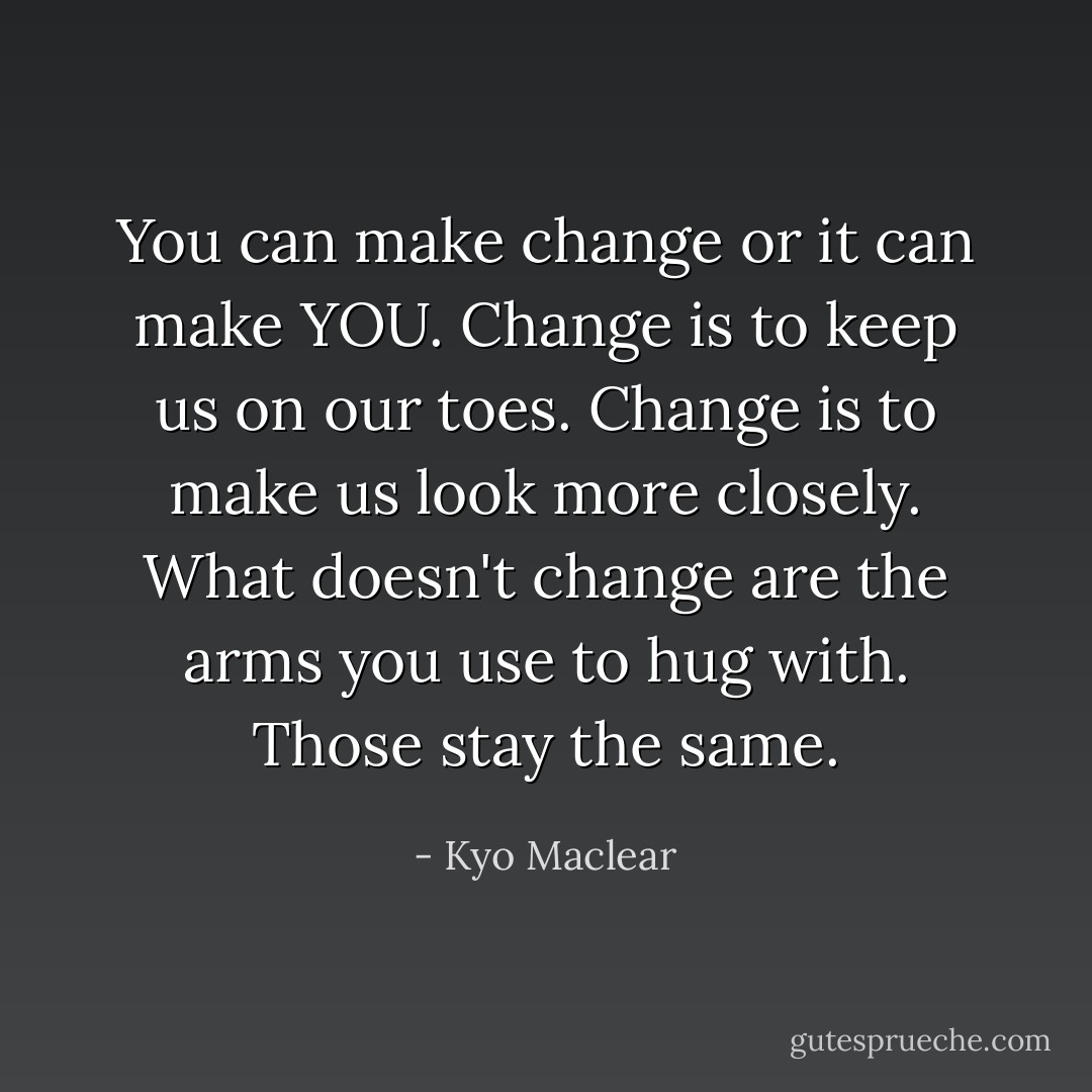 You can make change or it can make YOU. Change is to keep us on our toes. Change is to make us look more closely. What doesn't change are the arms you use to hug with. Those stay the same. - Kyo Maclear
