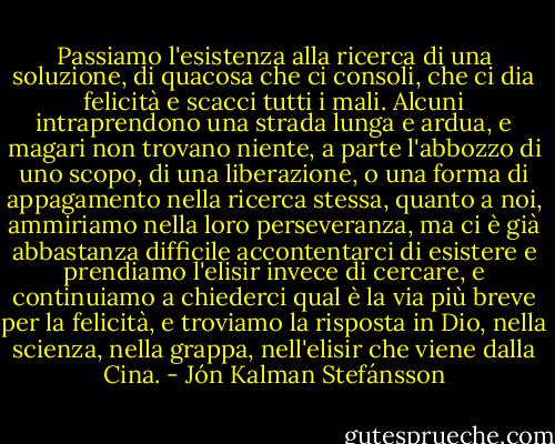 Passiamo l'esistenza alla ricerca di una soluzione, di quacosa che ci consoli, che ci dia felicità e scacci tutti i mali. Alcuni intraprendono una strada lunga e ardua, e magari non trovano niente, a parte l'abbozzo di uno scopo, di una liberazione, o una forma di appagamento nella ricerca stessa, quanto a noi, ammiriamo nella loro perseveranza, ma ci è già abbastanza difficile accontentarci di esistere e prendiamo l'elisir invece di cercare, e continuiamo a chiederci qual è la via più breve per la felicità, e troviamo la risposta in Dio, nella scienza, nella grappa, nell'elisir che viene dalla Cina. - Jón Kalman Stefánsson