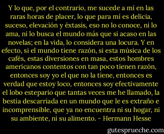 Y lo que, por el contrario, me sucede a mí en las raras horas de placer, lo que para mí es delicia, suceso, elevación y éxtasis, eso no lo conoce, ni lo ama, ni lo busca el mundo más que si acaso en las novelas; en la vida, lo considera una locura. Y en efecto, si el mundo tiene razón, si esta música de los cafés, estas diversiones en masa, estos hombres americanos contentos con tan poco tienen razón, entonces soy yo el que no la tiene, entonces es verdad que estoy loco, entonces soy efectivamente el lobo estepario que tantas veces me he llamado, la bestia descarriada en un mundo que le es extraño e incomprensible, que ya no encuentra ni su hogar, ni su ambiente, ni su alimento. - Hermann Hesse