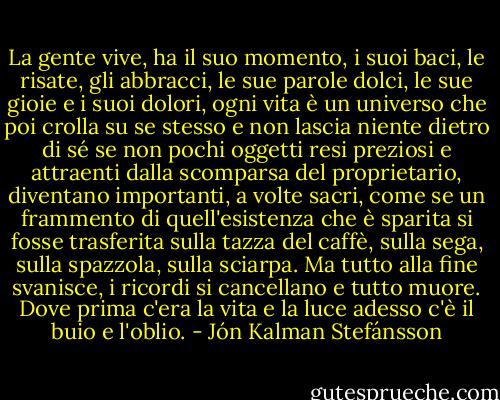 La gente vive, ha il suo momento, i suoi baci, le risate, gli abbracci, le sue parole dolci, le sue gioie e i suoi dolori, ogni vita è un universo che poi crolla su se stesso e non lascia niente dietro di sé se non pochi oggetti resi preziosi e attraenti dalla scomparsa del proprietario, diventano importanti, a volte sacri, come se un frammento di quell'esistenza che è sparita si fosse trasferita sulla tazza del caffè, sulla sega, sulla spazzola, sulla sciarpa. Ma tutto alla fine svanisce, i ricordi si cancellano e tutto muore. Dove prima c'era la vita e la luce adesso c'è il buio e l'oblio. - Jón Kalman Stefánsson