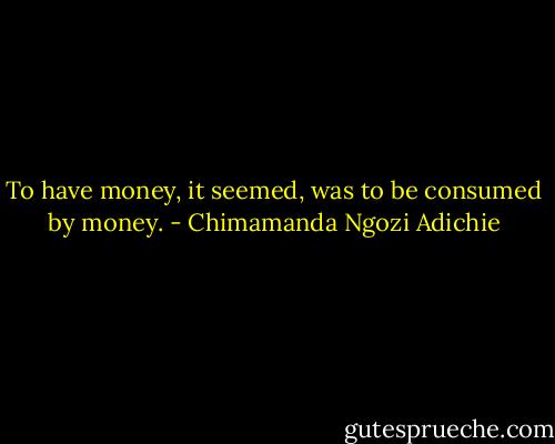 To have money, it seemed, was to be consumed by money. - Chimamanda Ngozi Adichie