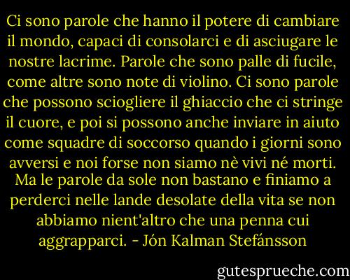Ci sono parole che hanno il potere di cambiare il mondo, capaci di consolarci e di asciugare le nostre lacrime. Parole che sono palle di fucile, come altre sono note di violino. Ci sono parole che possono sciogliere il ghiaccio che ci stringe il cuore, e poi si possono anche inviare in aiuto come squadre di soccorso quando i giorni sono avversi e noi forse non siamo nè vivi né morti. Ma le parole da sole non bastano e finiamo a perderci nelle lande desolate della vita se non abbiamo nient'altro che una penna cui aggrapparci. - Jón Kalman Stefánsson