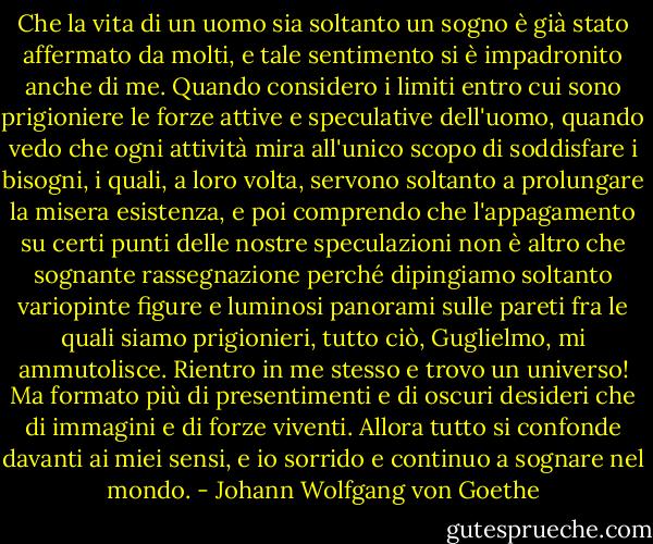 Che la vita di un uomo sia soltanto un sogno è già stato affermato da molti, e tale sentimento si è impadronito anche di me. Quando considero i limiti entro cui sono prigioniere le forze attive e speculative dell'uomo, quando vedo che ogni attività mira all'unico scopo di soddisfare i bisogni, i quali, a loro volta, servono soltanto a prolungare la misera esistenza, e poi comprendo che l'appagamento su certi punti delle nostre speculazioni non è altro che sognante rassegnazione perché dipingiamo soltanto variopinte figure e luminosi panorami sulle pareti fra le quali siamo prigionieri, tutto ciò, Guglielmo, mi ammutolisce. Rientro in me stesso e trovo un universo! Ma formato più di presentimenti e di oscuri desideri che di immagini e di forze viventi. Allora tutto si confonde davanti ai miei sensi, e io sorrido e continuo a sognare nel mondo. - Johann Wolfgang von Goethe