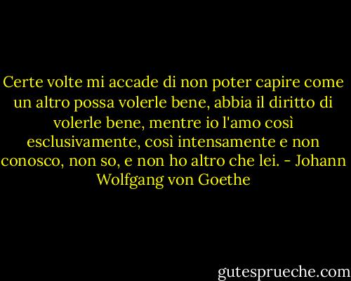 Certe volte mi accade di non poter capire come un altro possa volerle bene, abbia il diritto di volerle bene, mentre io l'amo così esclusivamente, così intensamente e non conosco, non so, e non ho altro che lei. - Johann Wolfgang von Goethe