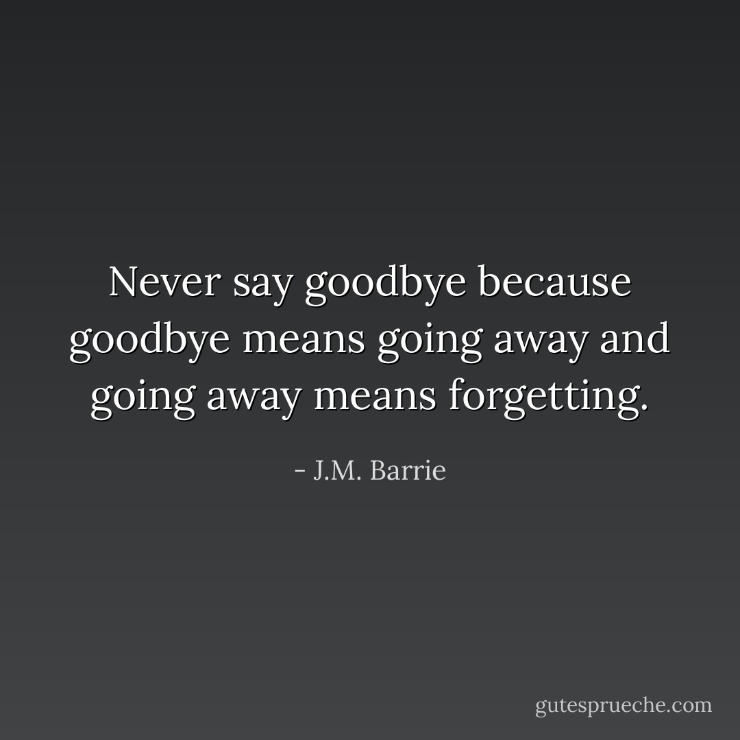 Never say goodbye because goodbye means going away and going away means forgetting. - J.M. Barrie