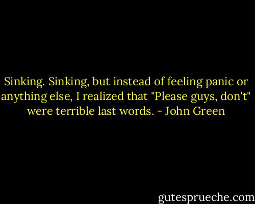 Sinking. Sinking, but instead of feeling panic or anything else, I realized that "Please guys, don't" were terrible last words. - John Green