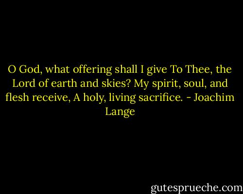 O God, what offering shall I give<br />To Thee, the Lord of earth and skies?<br />My spirit, soul, and flesh receive,<br />A holy, living sacrifice. - Joachim Lange