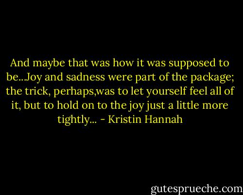 And maybe that was how it was supposed to be...Joy and sadness were part of the package; the trick, perhaps,was to let yourself feel all of it, but to hold on to the joy just a little more tightly... - Kristin Hannah
