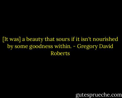 [It was] a beauty that sours if it isn't nourished by some goodness within. - Gregory David Roberts