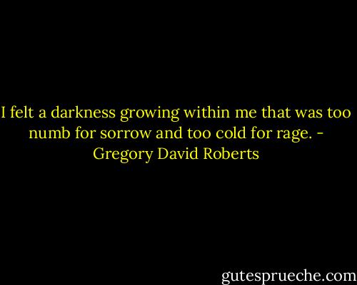 I felt a darkness growing within me that was too numb for sorrow and too cold for rage. - Gregory David Roberts