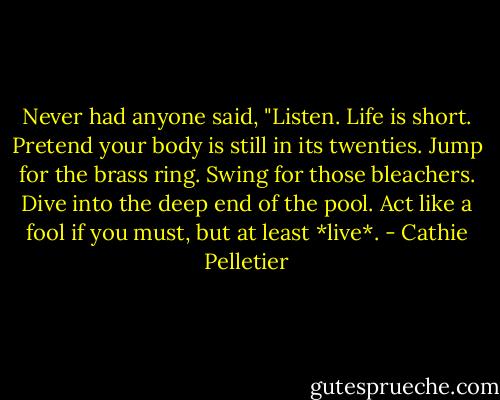 Never had anyone said, "Listen. Life is short. Pretend your body is still in its twenties. Jump for the brass ring. Swing for those bleachers. Dive into the deep end of the pool. Act like a fool if you must, but at least *live*. - Cathie Pelletier