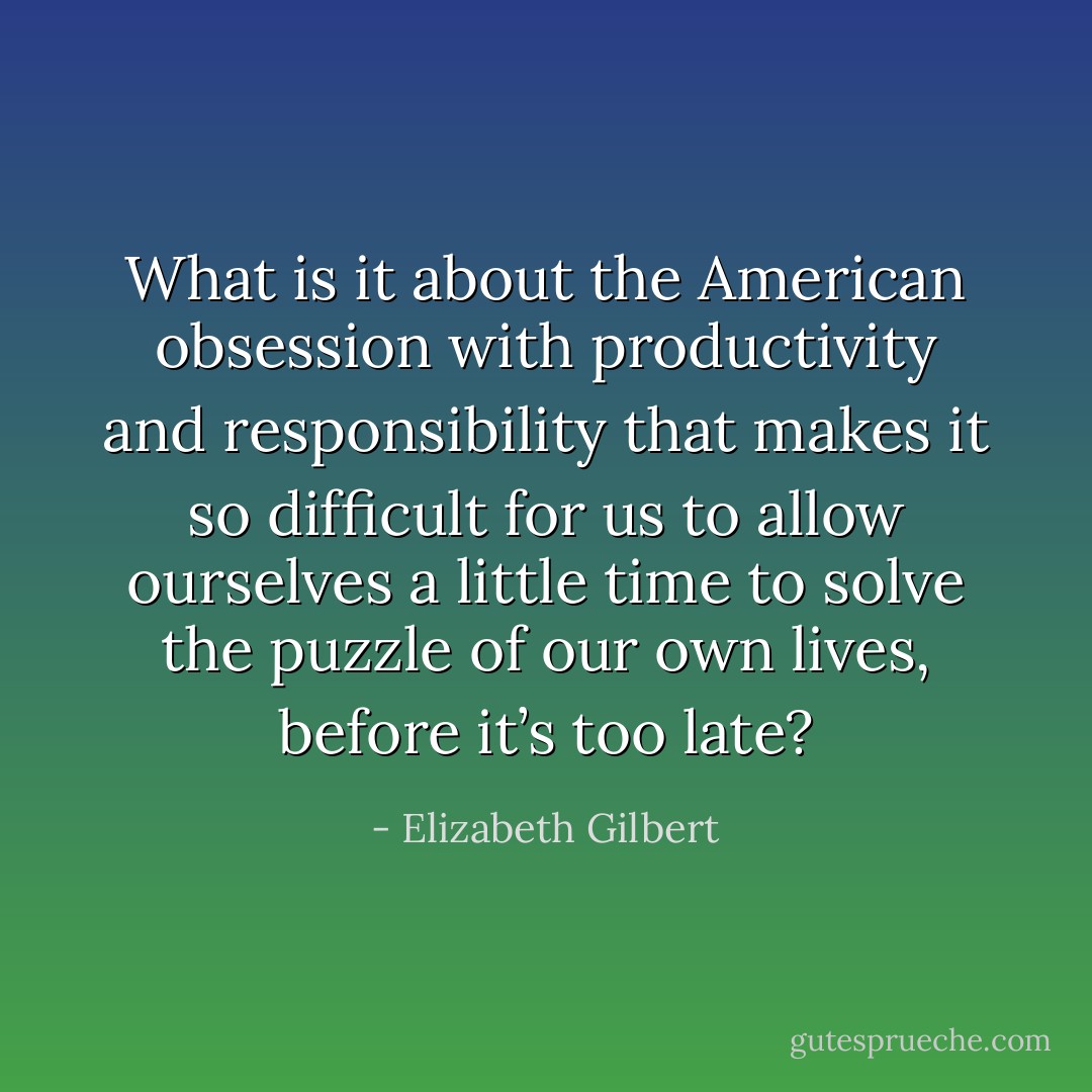 What is it about the American obsession with productivity and responsibility that makes it so difficult for us to allow ourselves a little time to solve the puzzle of our own lives, before it’s too late? - Elizabeth Gilbert