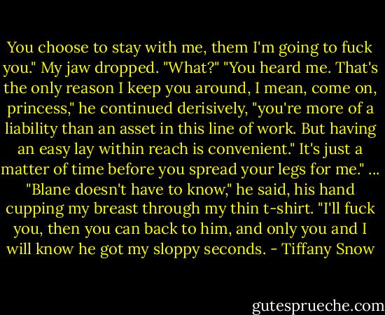 You choose to stay with me, them I'm going to fuck you." My jaw dropped. "What?" "You heard me. That's the only reason I keep you around, I mean, come on, princess," he continued derisively, "you're more of a liability than an asset in this line of work. But having an easy lay within reach is convenient." It's just a matter of time before you spread your legs for me." ... "Blane doesn't have to know," he said, his hand cupping my breast through my thin t-shirt. "I'll fuck you, then you can back to him, and only you and I will know he got my sloppy seconds. - Tiffany Snow