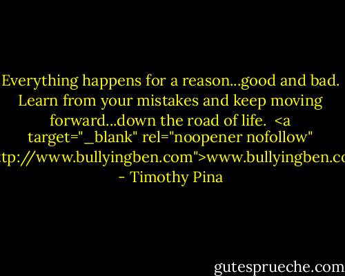 Everything happens for a reason...good and bad. Learn from your mistakes and keep moving forward...down the road of life.<br /><br /><a target="_blank" rel="noopener nofollow" href="http://www.bullyingben.com">www.bullyingben.com</a> - Timothy Pina